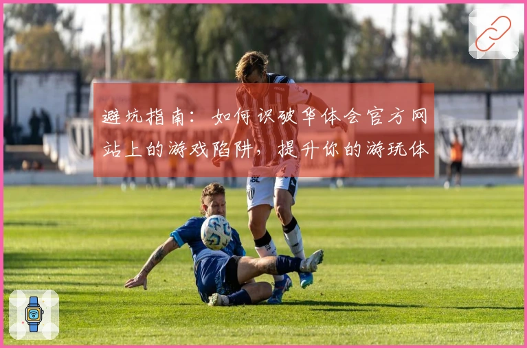 避坑指南：如何识破华体会官方网站上的游戏陷阱，提升你的游玩体验