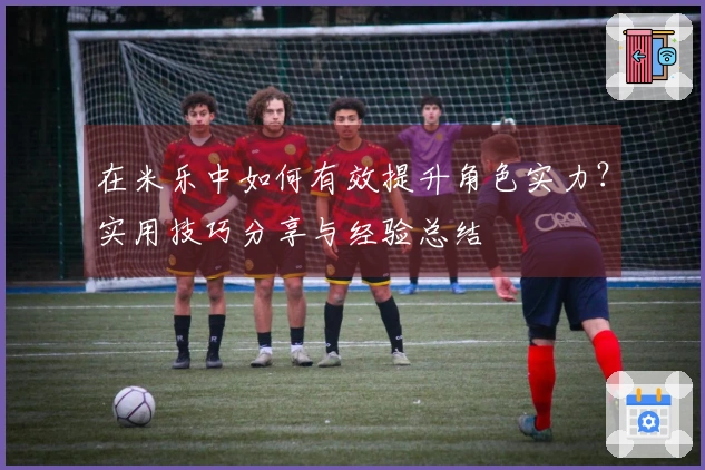 在米乐中如何有效提升角色实力？实用技巧分享与经验总结
