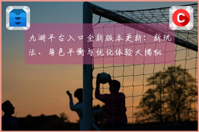 九游平台入口全新版本更新：新玩法、角色平衡与优化体验大揭秘