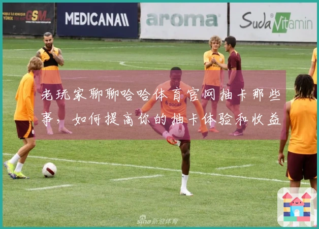 老玩家聊聊哈哈体育官网抽卡那些事，如何提高你的抽卡体验和收益？