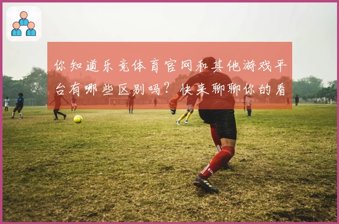 你知道乐竞体育官网和其他游戏平台有哪些区别吗？快来聊聊你的看法！