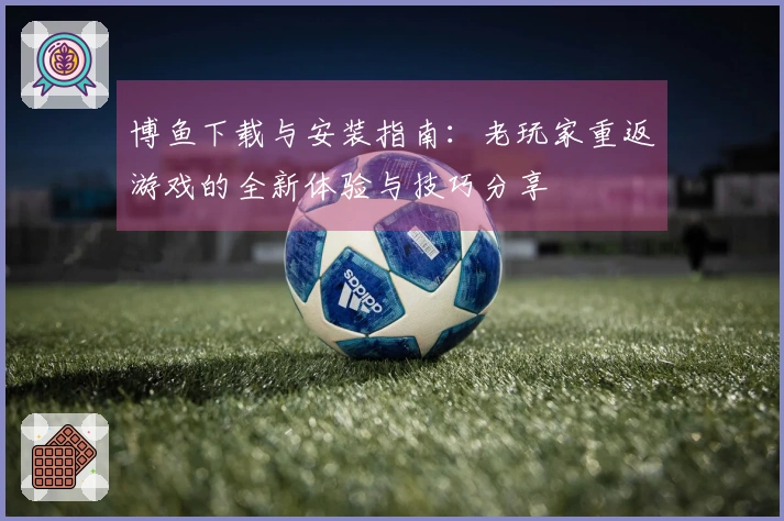 博鱼下载与安装指南：老玩家重返游戏的全新体验与技巧分享