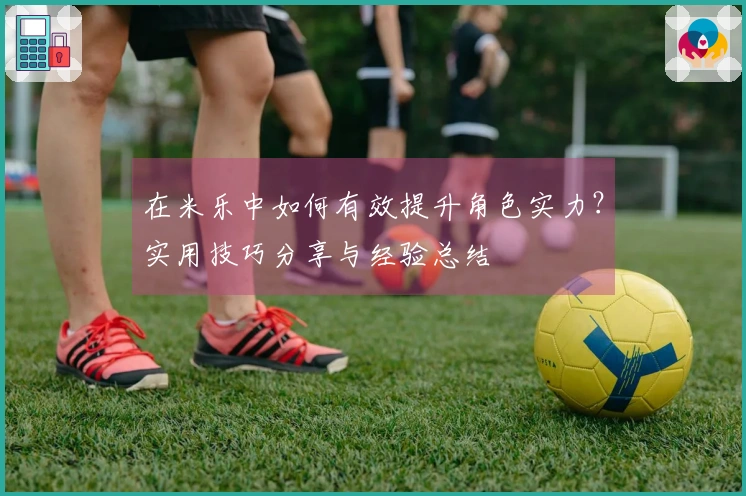 在米乐中如何有效提升角色实力？实用技巧分享与经验总结